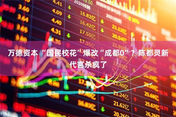 万德资本 “国民校花”爆改“成都0”？陈都灵新代言杀疯了