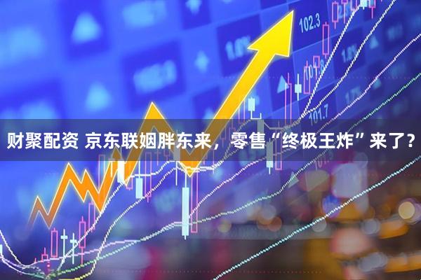 财聚配资 京东联姻胖东来，零售“终极王炸”来了？