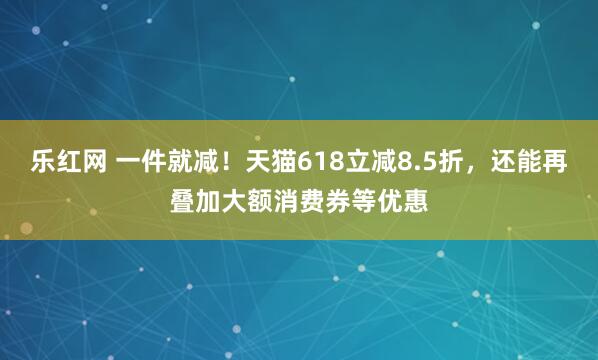 乐红网 一件就减！天猫618立减8.5折，还能再叠加大额消费券等优惠