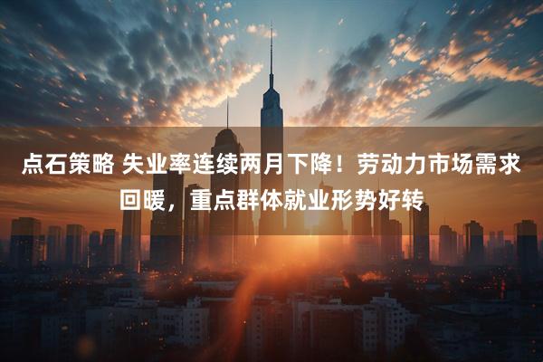 点石策略 失业率连续两月下降！劳动力市场需求回暖，重点群体就业形势好转
