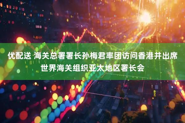优配送 海关总署署长孙梅君率团访问香港并出席世界海关组织亚太地区署长会