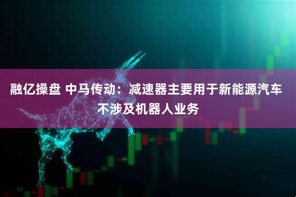 融亿操盘 中马传动：减速器主要用于新能源汽车 不涉及机器人业务