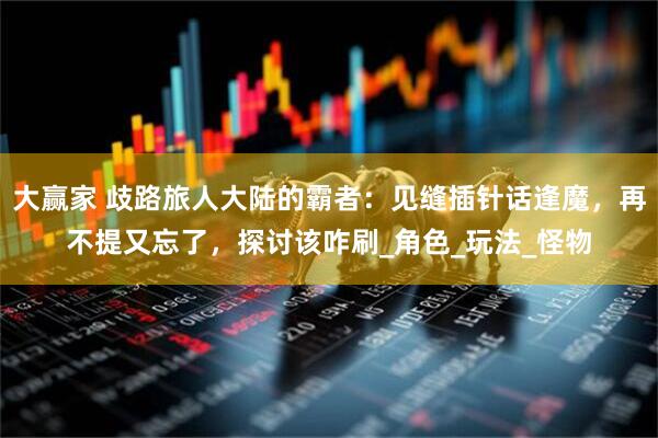 大赢家 歧路旅人大陆的霸者：见缝插针话逢魔，再不提又忘了，探讨该咋刷_角色_玩法_怪物