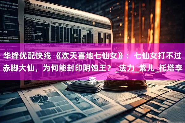 华锋优配快线 《欢天喜地七仙女》：七仙女打不过赤脚大仙，为何能封印阴蚀王？_法力_紫儿_托塔李
