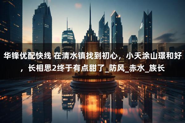 华锋优配快线 在清水镇找到初心，小夭涂山璟和好，长相思2终于有点甜了_防风_赤水_族长
