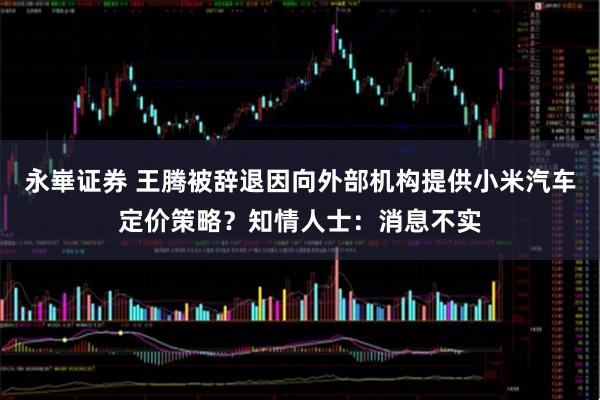 永崋证券 王腾被辞退因向外部机构提供小米汽车定价策略？知情人士：消息不实