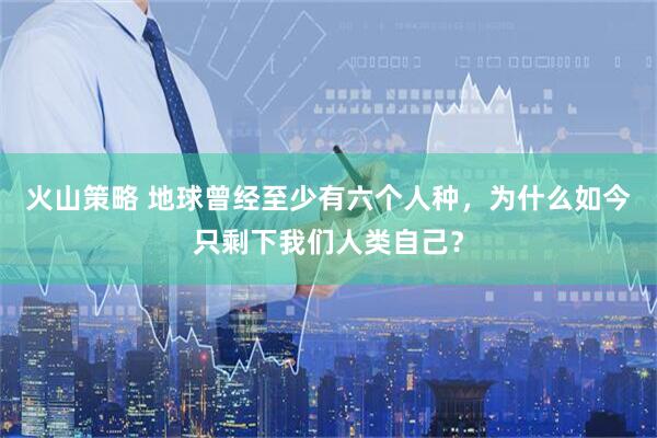 火山策略 地球曾经至少有六个人种，为什么如今只剩下我们人类自己？