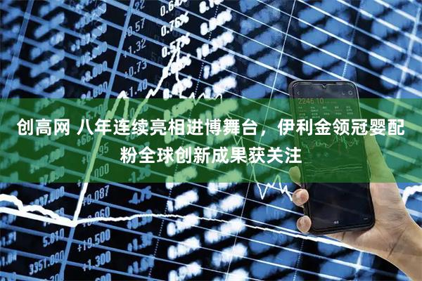 创高网 八年连续亮相进博舞台，伊利金领冠婴配粉全球创新成果获关注