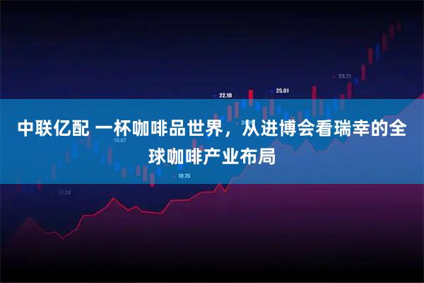 中联亿配 一杯咖啡品世界，从进博会看瑞幸的全球咖啡产业布局