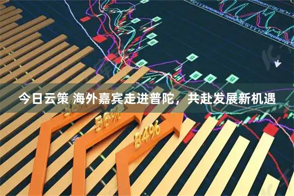 今日云策 海外嘉宾走进普陀，共赴发展新机遇