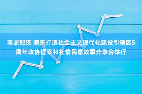 尊鼎配资 浦东打造社会主义现代化建设引领区5周年政协提案和社情民意故事分享会举行