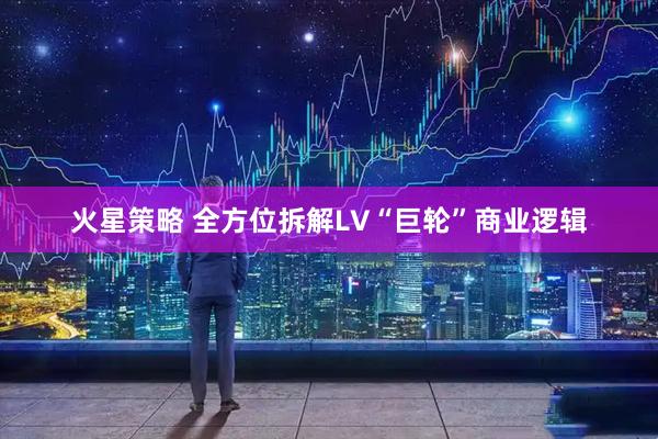 火星策略 全方位拆解LV“巨轮”商业逻辑