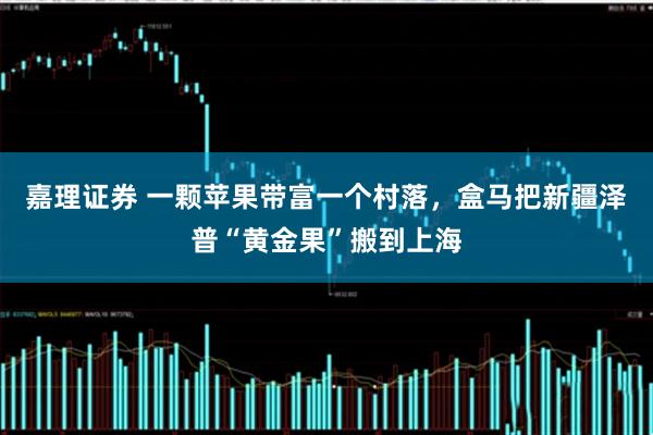 嘉理证券 一颗苹果带富一个村落，盒马把新疆泽普“黄金果”搬到上海
