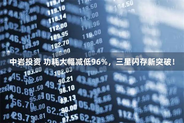 中岩投资 功耗大幅减低96%，三星闪存新突破！