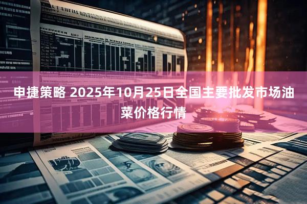 申捷策略 2025年10月25日全国主要批发市场油菜价格行情