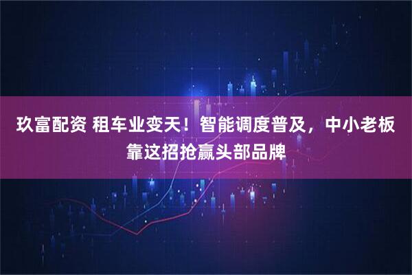 玖富配资 租车业变天！智能调度普及，中小老板靠这招抢赢头部品牌
