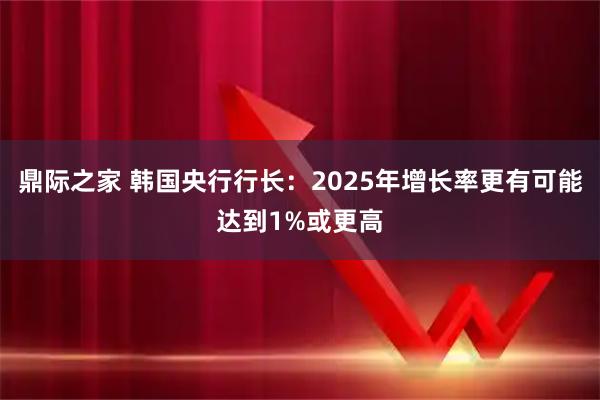 鼎际之家 韩国央行行长：2025年增长率更有可能达到1%或更高