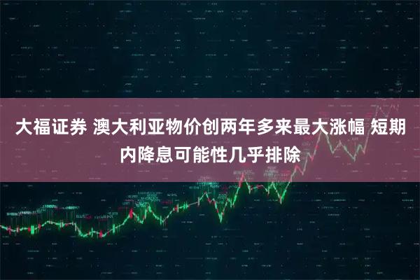 大福证券 澳大利亚物价创两年多来最大涨幅 短期内降息可能性几乎排除