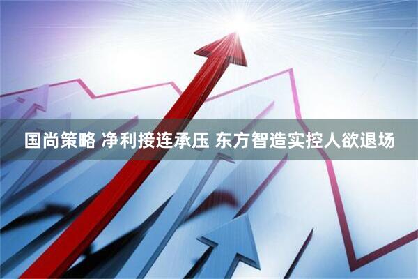 国尚策略 净利接连承压 东方智造实控人欲退场