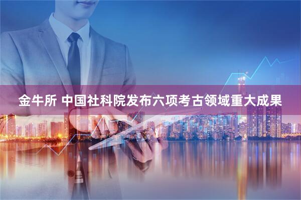 金牛所 中国社科院发布六项考古领域重大成果