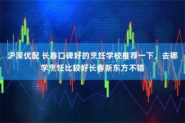 沪深优配 长春口碑好的烹饪学校推荐一下，去哪学烹饪比较好长春新东方不错