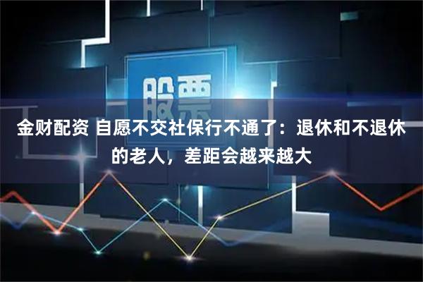 金财配资 自愿不交社保行不通了：退休和不退休的老人，差距会越来越大