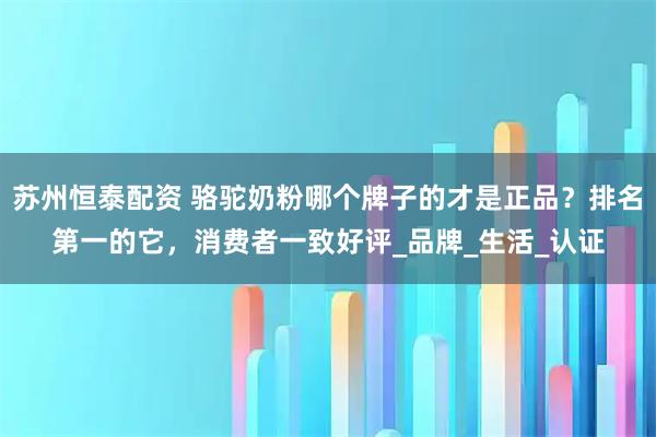 苏州恒泰配资 骆驼奶粉哪个牌子的才是正品？排名第一的它，消费者一致好评_品牌_生活_认证
