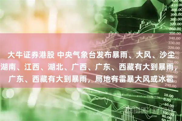 大牛证券港股 中央气象台发布暴雨、大风、沙尘暴预警：今天，贵州、湖南、江西、湖北、广西、广东、西藏有大到暴雨，局地有雷暴大风或冰雹